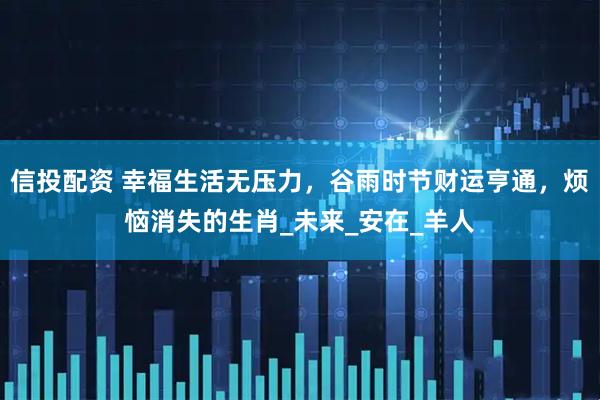 信投配资 幸福生活无压力，谷雨时节财运亨通，烦恼消失的生肖_未来_安在_羊人