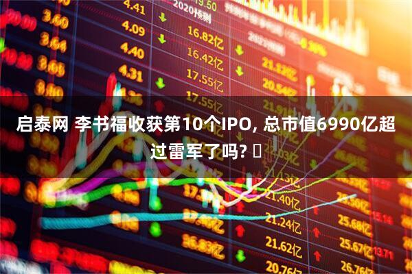 启泰网 李书福收获第10个IPO, 总市值6990亿超过雷军了吗? ‌