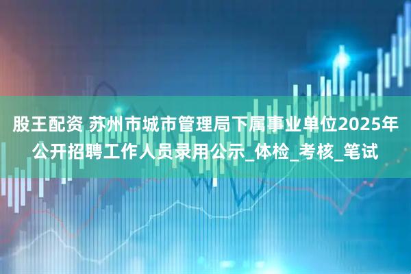 股王配资 苏州市城市管理局下属事业单位2025年公开招聘工作人员录用公示_体检_考核_笔试