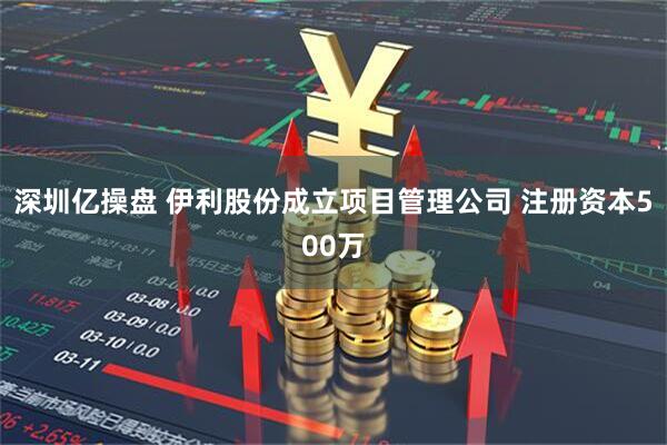 深圳亿操盘 伊利股份成立项目管理公司 注册资本500万