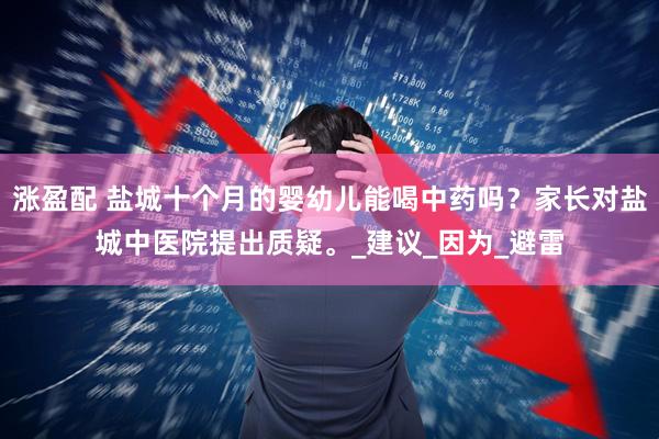 涨盈配 盐城十个月的婴幼儿能喝中药吗？家长对盐城中医院提出质疑。_建议_因为_避雷