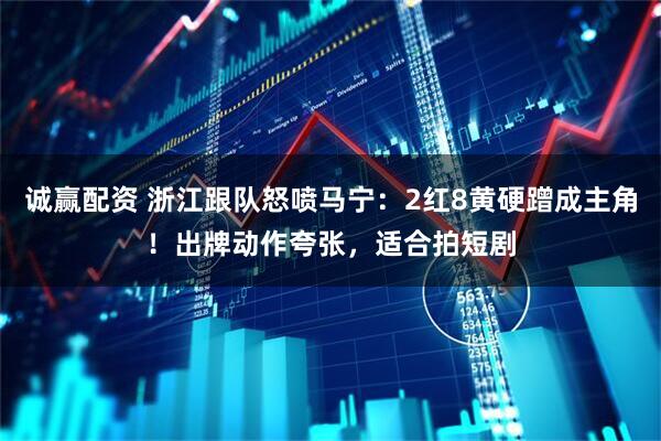 诚赢配资 浙江跟队怒喷马宁：2红8黄硬蹭成主角！出牌动作夸张，适合拍短剧