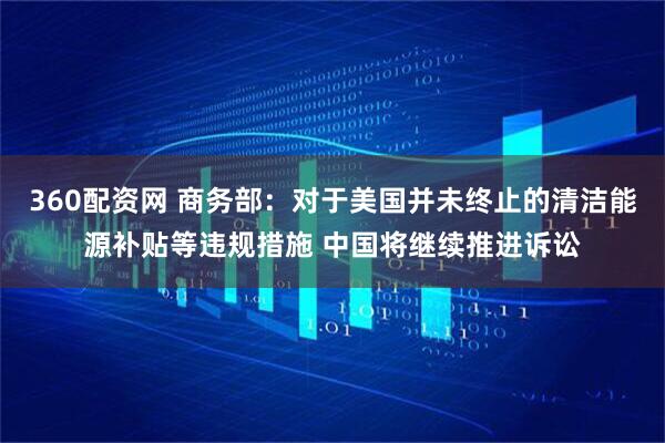 360配资网 商务部：对于美国并未终止的清洁能源补贴等违规措施 中国将继续推进诉讼