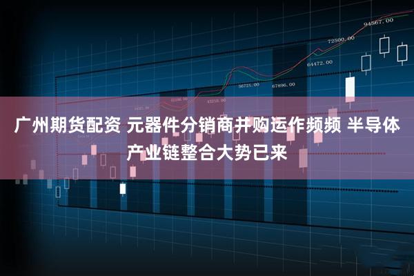 广州期货配资 元器件分销商并购运作频频 半导体产业链整合大势已来