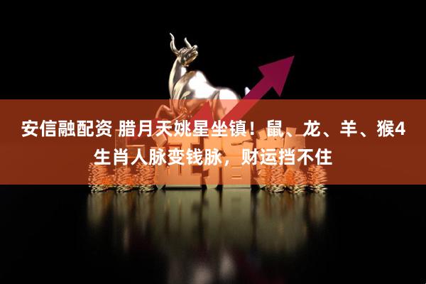 安信融配资 腊月天姚星坐镇！鼠、龙、羊、猴4生肖人脉变钱脉，财运挡不住