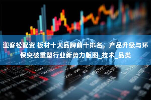 迎客松配资 板材十大品牌前十排名，产品升级与环保突破重塑行业新势力版图_技术_品类