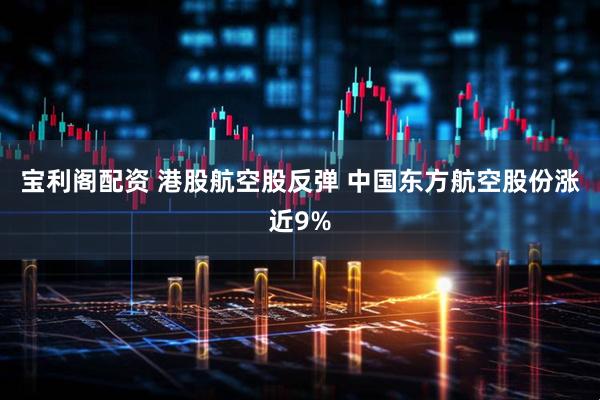 宝利阁配资 港股航空股反弹 中国东方航空股份涨近9%