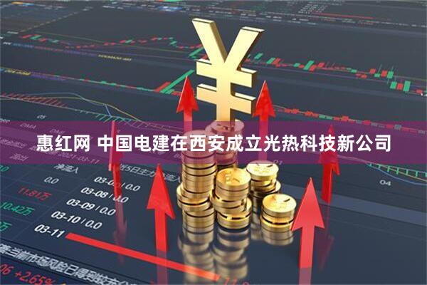 惠红网 中国电建在西安成立光热科技新公司