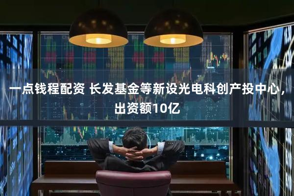 一点钱程配资 长发基金等新设光电科创产投中心，出资额10亿