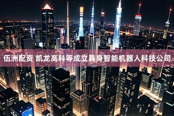 伍洲配资 凯龙高科等成立具身智能机器人科技公司