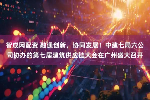 智成网配资 融通创新，协同发展！中建七局六公司协办的第七届建筑供应链大会在广州盛大召开