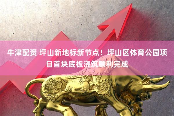 牛津配资 坪山新地标新节点！坪山区体育公园项目首块底板浇筑顺利完成
