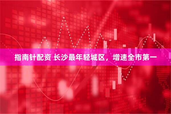指南针配资 长沙最年轻城区，增速全市第一