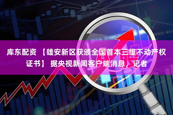 库东配资 【雄安新区获颁全国首本三维不动产权证书】 据央视新闻客户端消息，记者