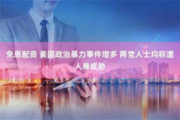 免息配资 美国政治暴力事件增多 两党人士均称遭人身威胁